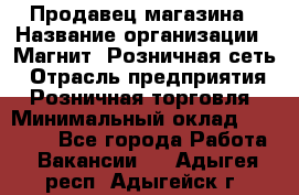 Продавец магазина › Название организации ­ Магнит, Розничная сеть › Отрасль предприятия ­ Розничная торговля › Минимальный оклад ­ 12 000 - Все города Работа » Вакансии   . Адыгея респ.,Адыгейск г.